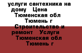 услуги сантехника на дому › Цена ­ 1 000 - Тюменская обл., Тюмень г. Строительство и ремонт » Услуги   . Тюменская обл.,Тюмень г.